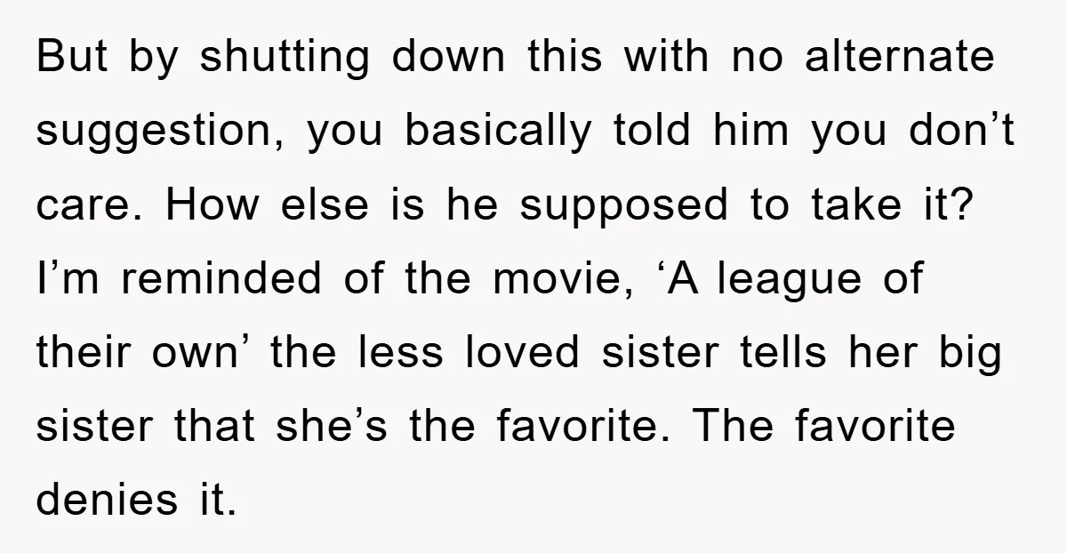 But by shutting down this with no alternate suggestion, you basically told him you don’t care. How else is he supposed to take it? I’m reminded of the movie, ‘A...