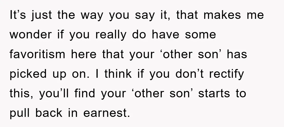 It’s just the way you say it, that makes me wonder if you really do have some favoritism here that your ‘other son’ has picked up on. I think if...