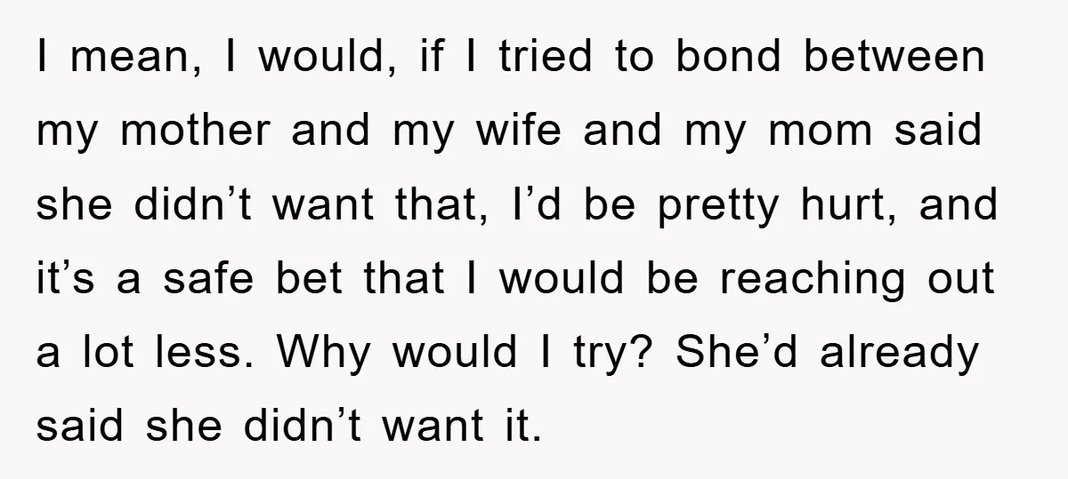 I mean, I would, if I tried to bond between my mother and my wife and my mom said she didn’t want that, I’d be pretty hurt, and it’s a...