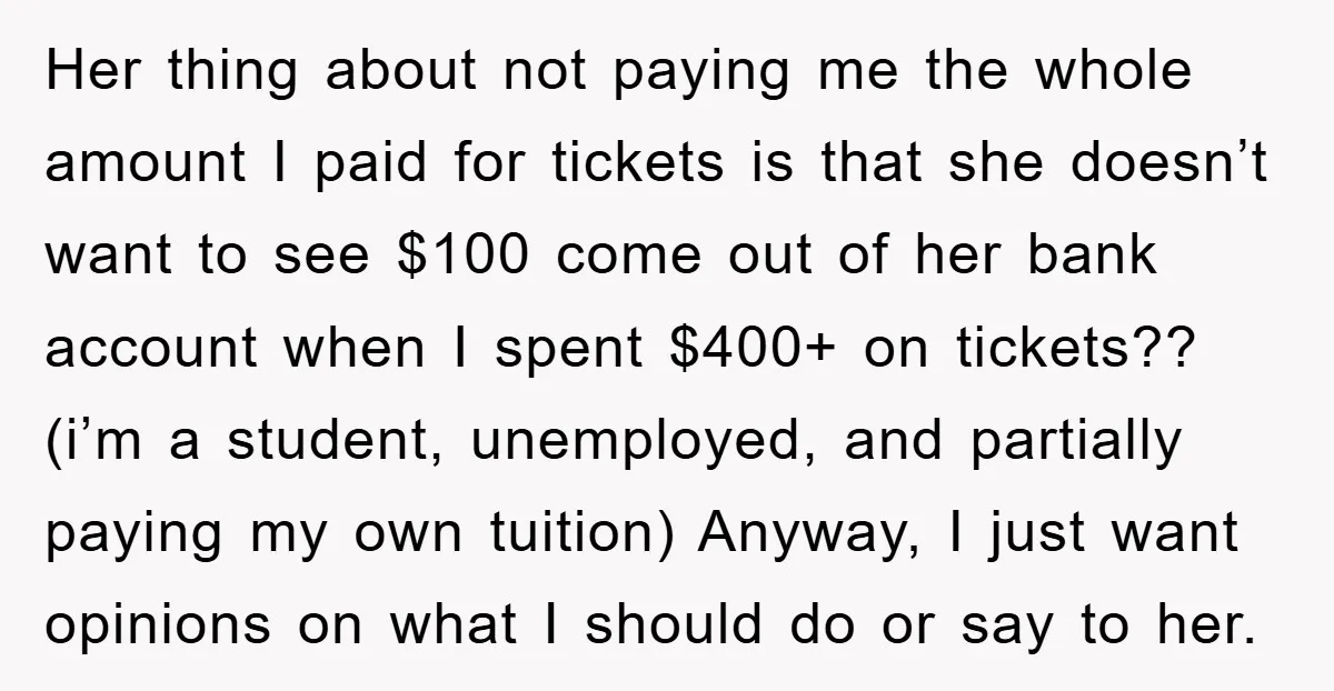 Her thing about not paying me the whole amount I paid for tickets is that she doesn’t want to see $100 come out of her bank account when I spent...