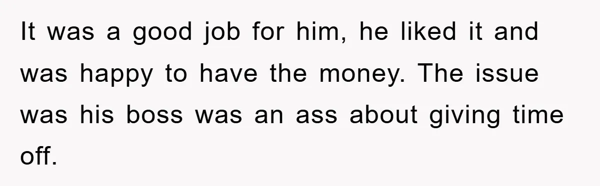 It was a good job for him, he liked it and was happy to have the money. The issue was his boss was an ass about giving time off.
