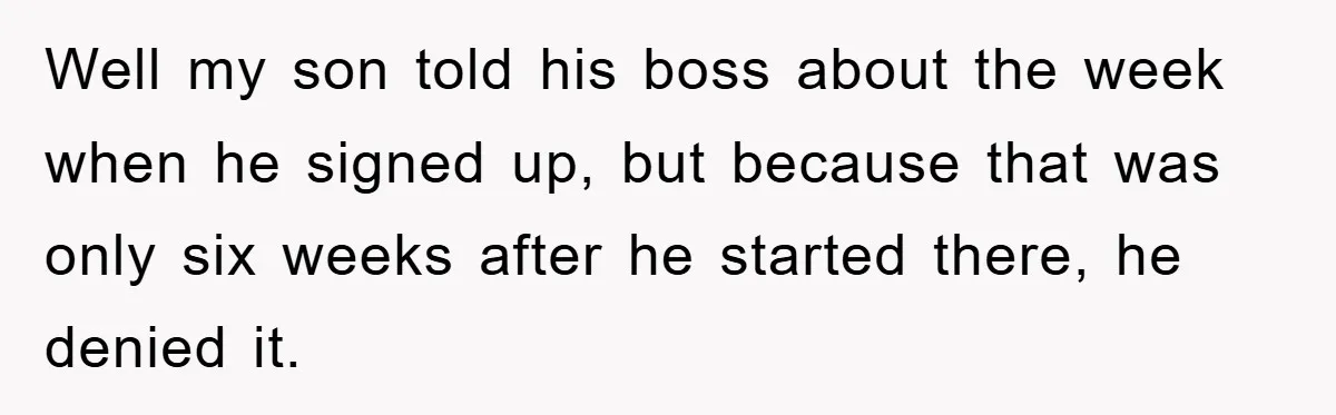 Well my son told his boss about the week when he signed up, but because that was only six weeks after he started there, he denied it.