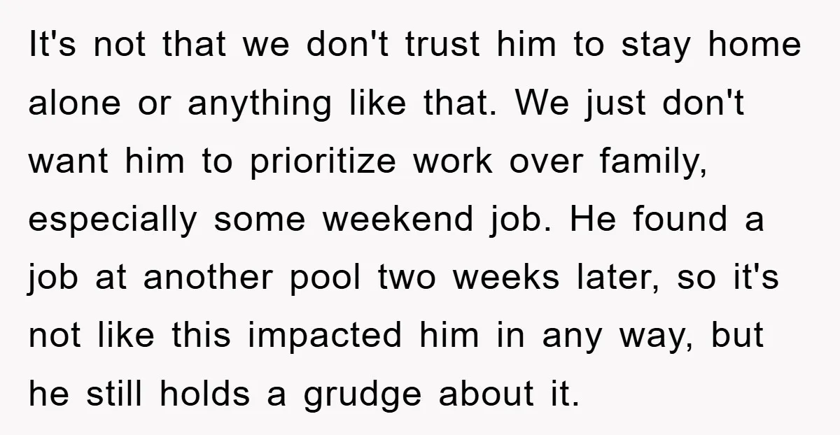 It's not that we don't trust him to stay home alone or anything like that. We just don't want him to prioritize work over family, especially some weekend job. He...