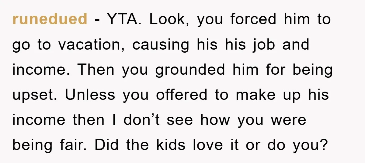 runedued − YTA. Look, you forced him to go to vacation, causing his his job and income. Then you grounded him for being upset. Unless you offered to make up...