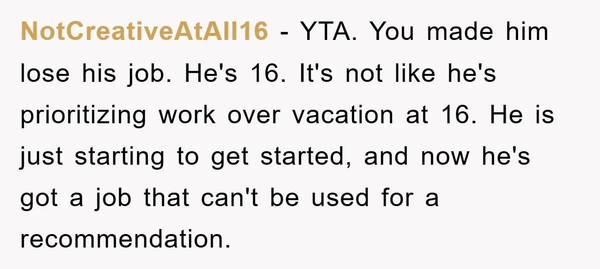 NotCreativeAtAll16 − YTA. You made him lose his job. He's 16. It's not like he's prioritizing work over vacation at 16. He is just starting to get started, and now...