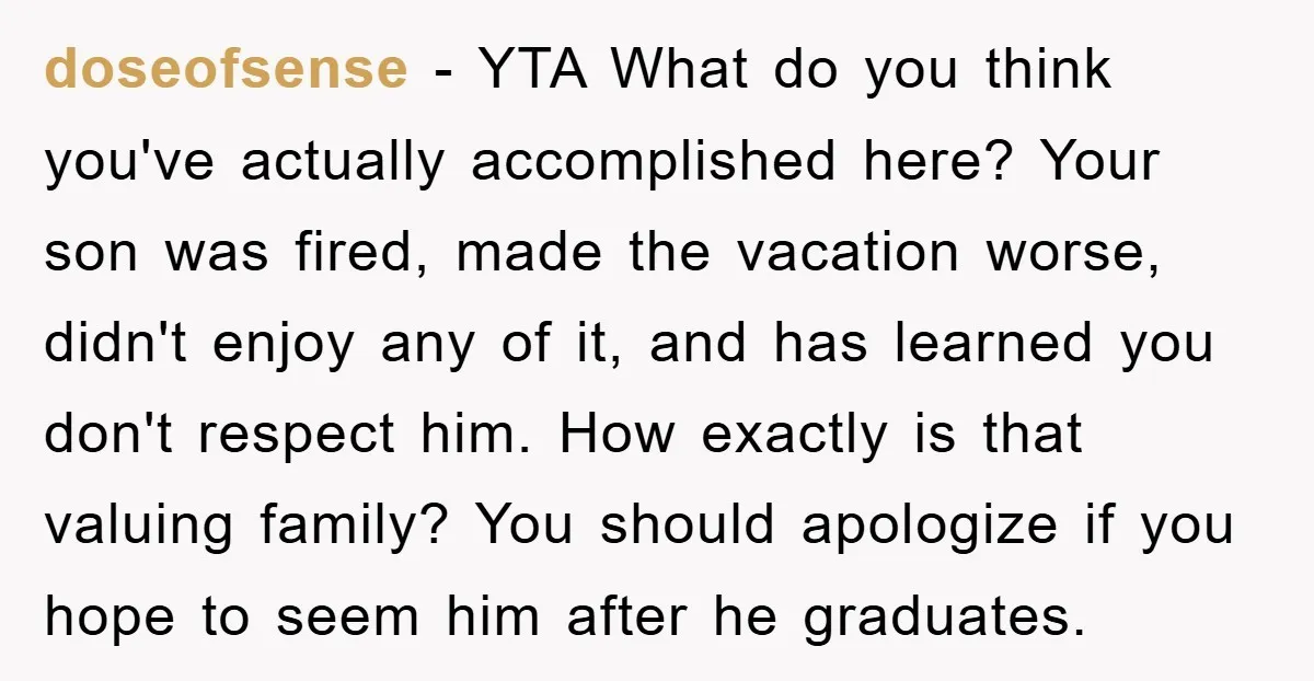 doseofsense − YTA What do you think you've actually accomplished here? Your son was fired, made the vacation worse, didn't enjoy any of it, and has learned you don't respect...