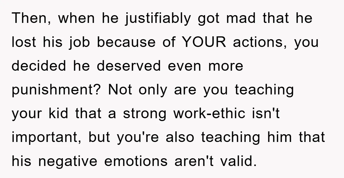 Then, when he justifiably got mad that he lost his job because of YOUR actions, you decided he deserved even more punishment? Not only are you teaching your kid that...