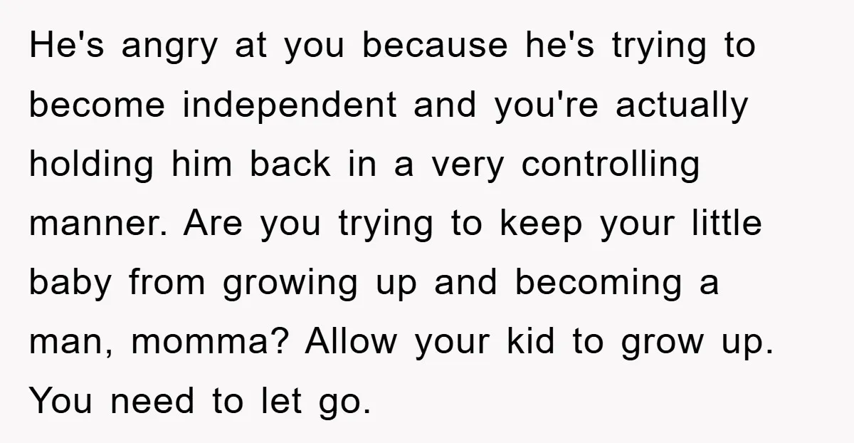 He's angry at you because he's trying to become independent and you're actually holding him back in a very controlling manner. Are you trying to keep your little baby from...