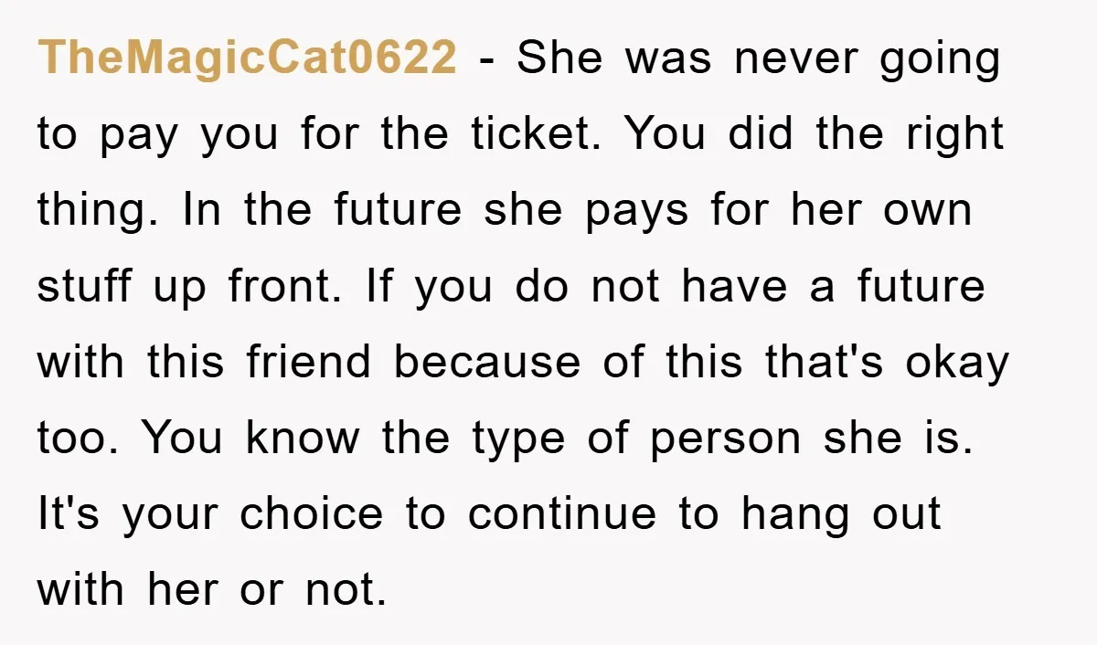TheMagicCat0622 − She was never going to pay you for the ticket. You did the right thing. In the future she pays for her own stuff up front. If you...