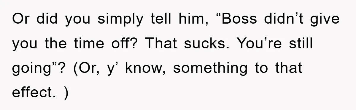 Or did you simply tell him, “Boss didn’t give you the time off? That sucks. You’re still going”? (Or, y’ know, something to that effect. )