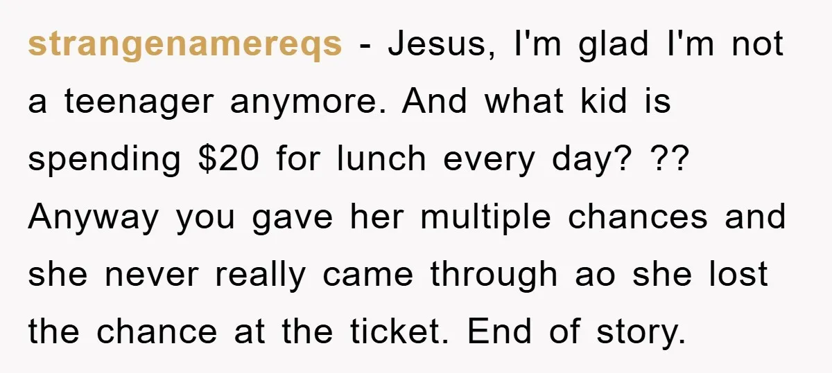 strangenamereqs − Jesus, I'm glad I'm not a teenager anymore. And what kid is spending $20 for lunch every day? ?? Anyway you gave her multiple chances and she never...