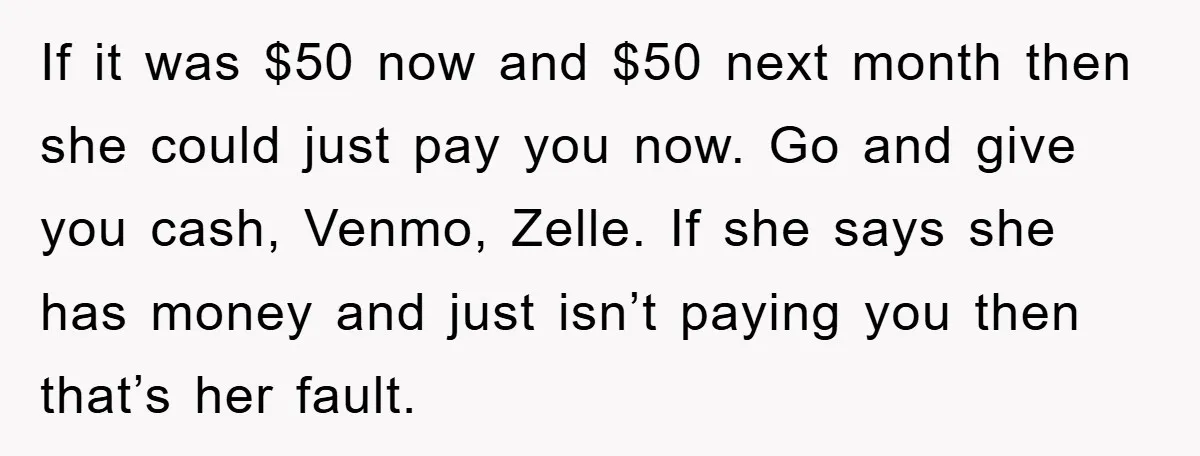 If it was $50 now and $50 next month then she could just pay you now. Go and give you cash, Venmo, Zelle. If she says she has money and...