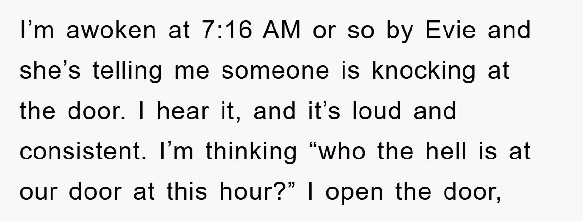 I’m awoken at 7:16 AM or so by Evie and she’s telling me someone is knocking at the door. I hear it, and it’s loud and consistent. I’m thinking “who...