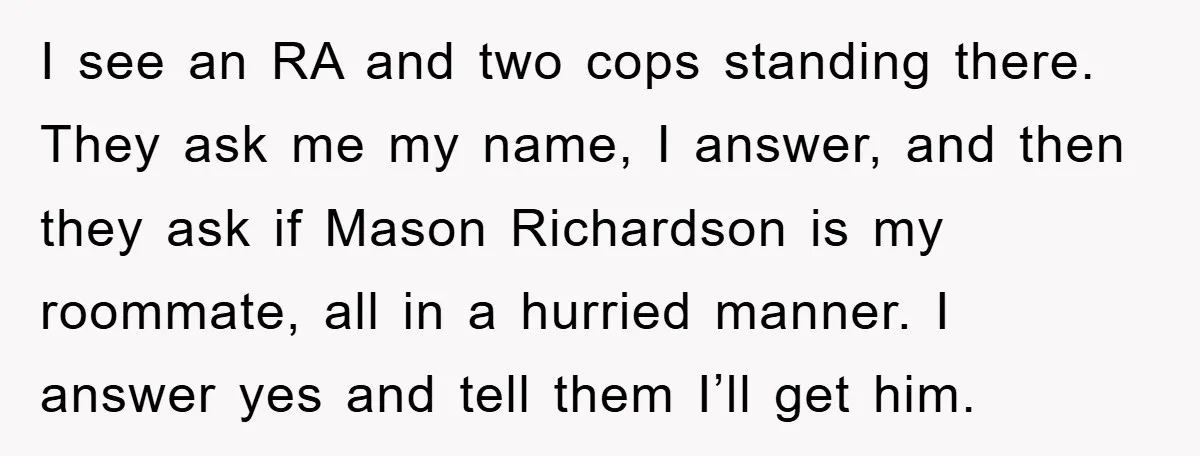 I see an RA and two cops standing there. They ask me my name, I answer, and then they ask if Mason Richardson is my roommate, all in a hurried...