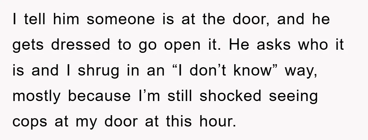 I tell him someone is at the door, and he gets dressed to go open it. He asks who it is and I shrug in an “I don’t know” way,...