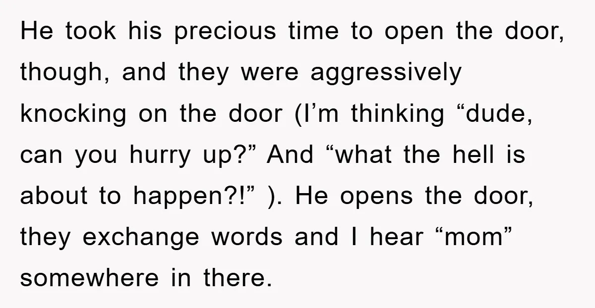 He took his precious time to open the door, though, and they were aggressively knocking on the door (I’m thinking “dude, can you hurry up?” And “what the hell is...