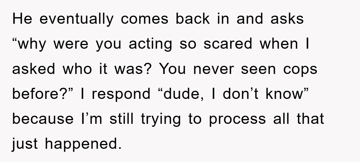 He eventually comes back in and asks “why were you acting so scared when I asked who it was? You never seen cops before?” I respond “dude, I don’t know”...