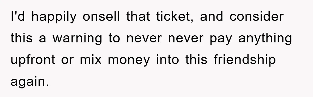 I'd happily onsell that ticket, and consider this a warning to never never pay anything upfront or mix money into this friendship again.