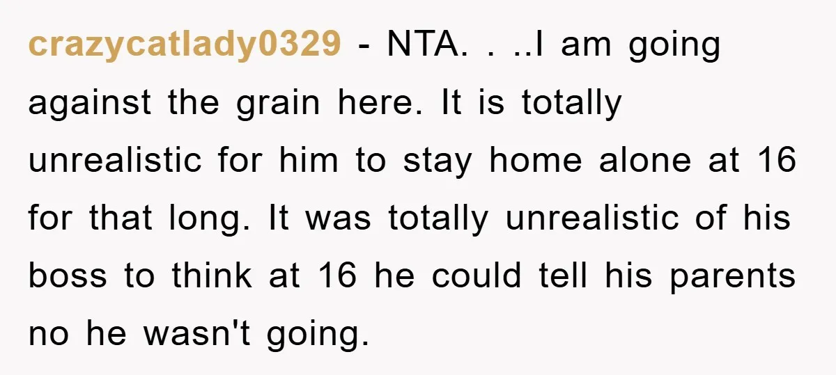 crazycatlady0329 − NTA. . ..I am going against the grain here. It is totally unrealistic for him to stay home alone at 16 for that long. It was totally unrealistic...