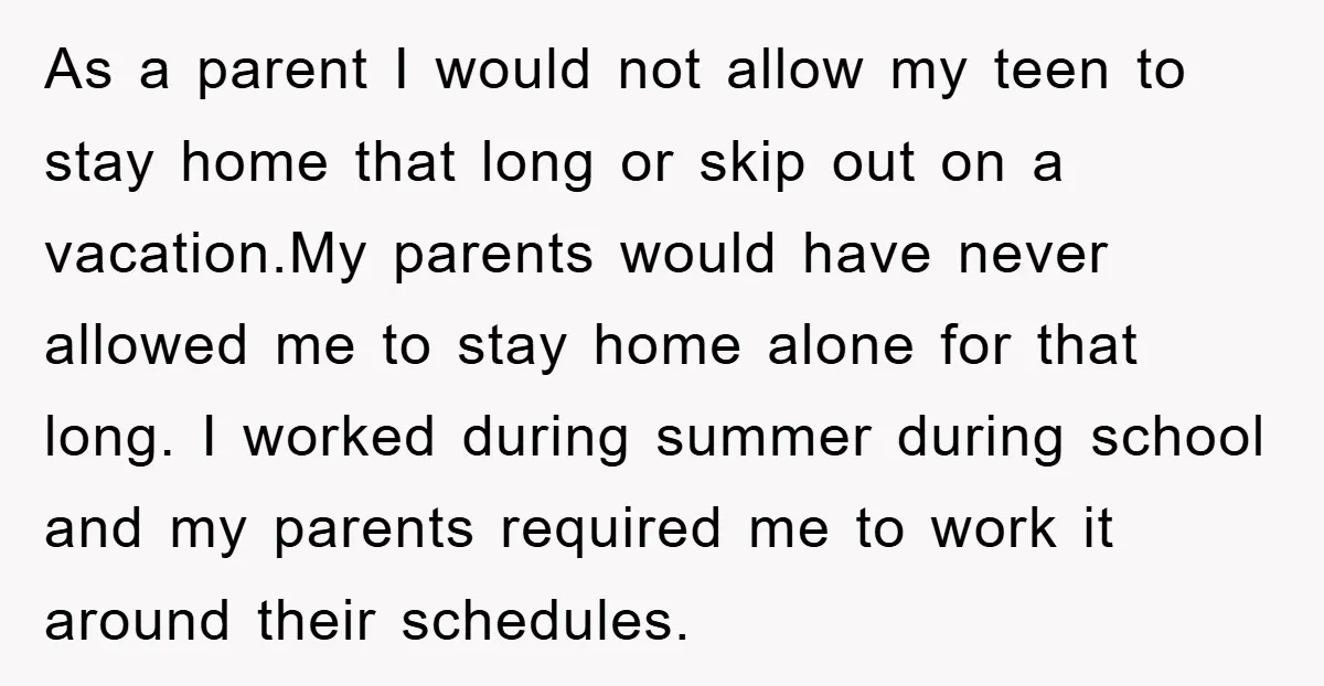 As a parent I would not allow my teen to stay home that long or skip out on a vacation.My parents would have never allowed me to stay home alone...