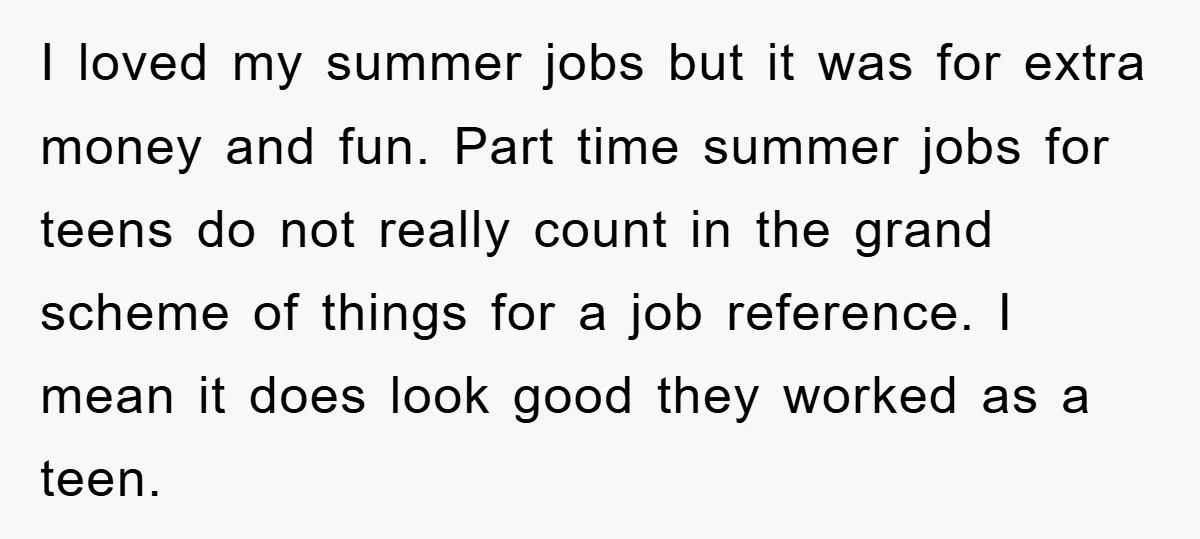 I loved my summer jobs but it was for extra money and fun. Part time summer jobs for teens do not really count in the grand scheme of things for...