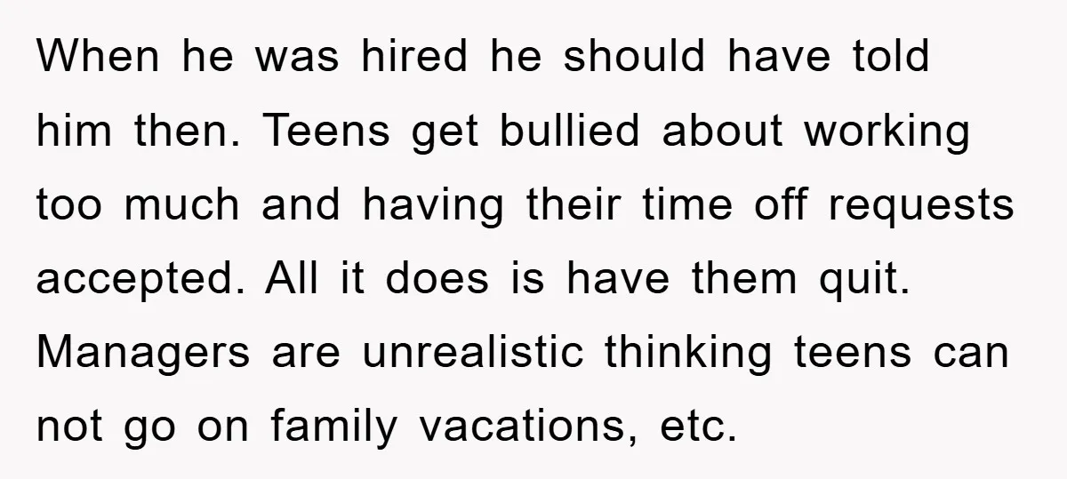 When he was hired he should have told him then. Teens get bullied about working too much and having their time off requests accepted. All it does is have them...