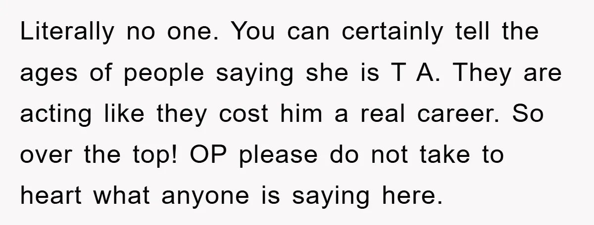 Literally no one. You can certainly tell the ages of people saying she is T A. They are acting like they cost him a real career. So over the top!...