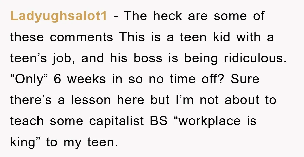Ladyughsalot1 − The heck are some of these comments This is a teen kid with a teen’s job, and his boss is being ridiculous. “Only” 6 weeks in so no...