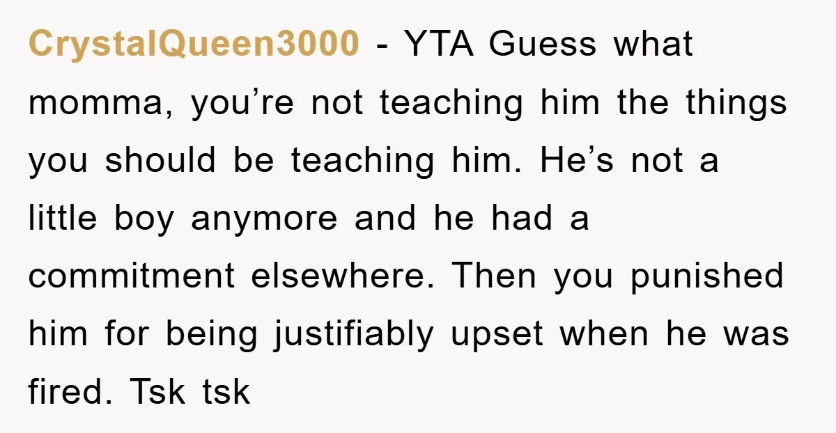 CrystalQueen3000 − YTA Guess what momma, you’re not teaching him the things you should be teaching him. He’s not a little boy anymore and he had a commitment elsewhere. Then...