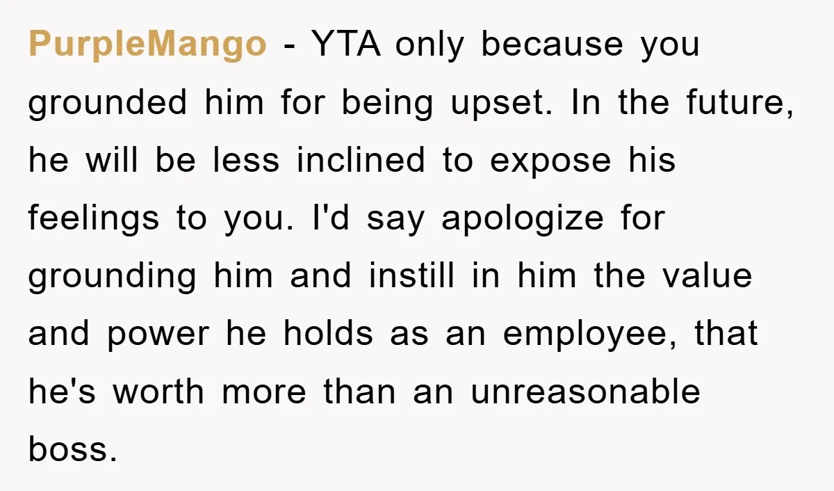 PurpleMango − YTA only because you grounded him for being upset. In the future, he will be less inclined to expose his feelings to you. I'd say apologize for grounding...