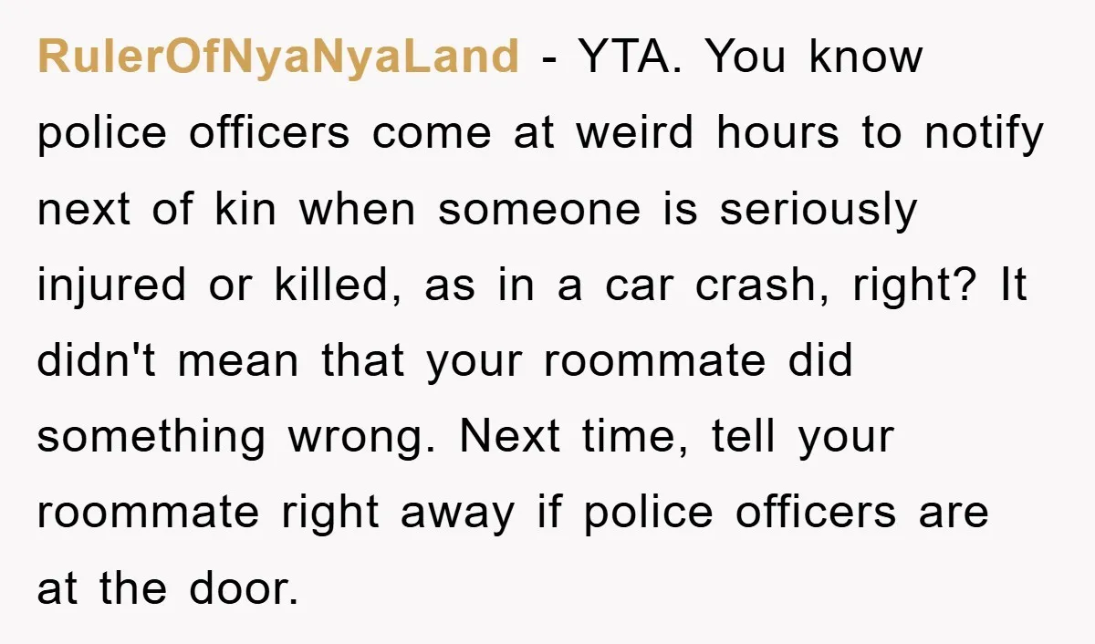 RulerOfNyaNyaLand − YTA. You know police officers come at weird hours to notify next of kin when someone is seriously injured or killed, as in a car crash, right? It...
