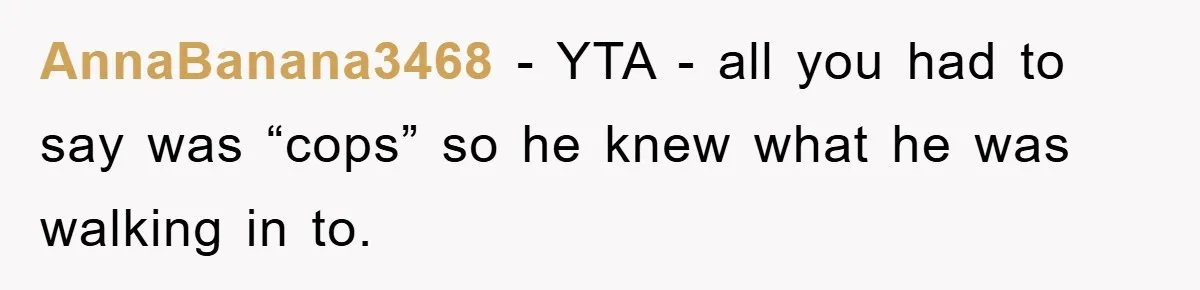 AnnaBanana3468 − YTA - all you had to say was “cops” so he knew what he was walking in to.