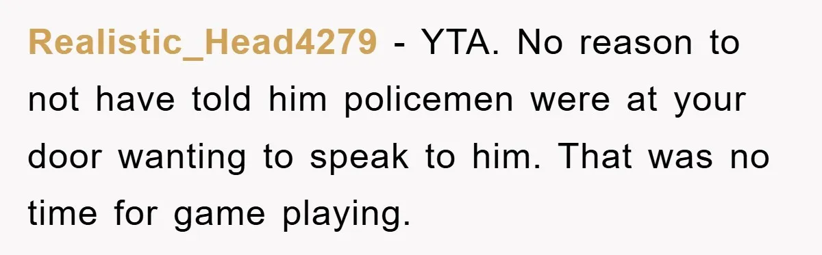 Realistic_Head4279 − YTA. No reason to not have told him policemen were at your door wanting to speak to him. That was no time for game playing.