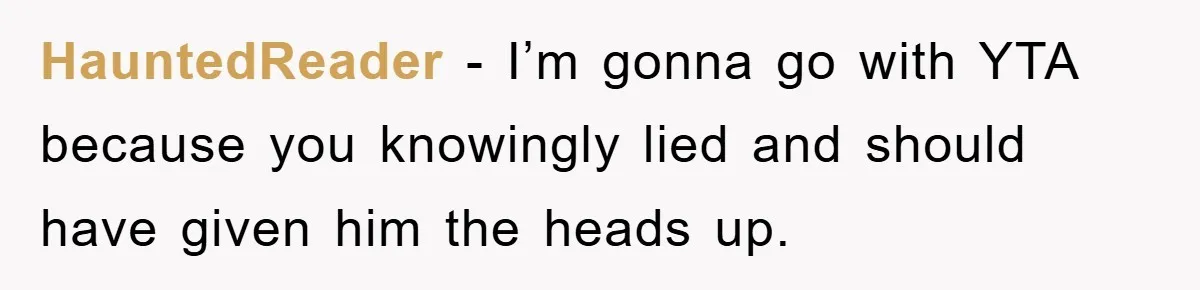 HauntedReader − I’m gonna go with YTA because you knowingly lied and should have given him the heads up.
