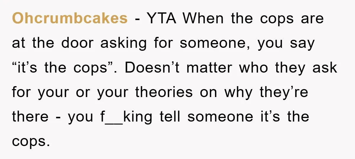 Ohcrumbcakes − YTA When the cops are at the door asking for someone, you say “it’s the cops”. Doesn’t matter who they ask for your or your theories on why...