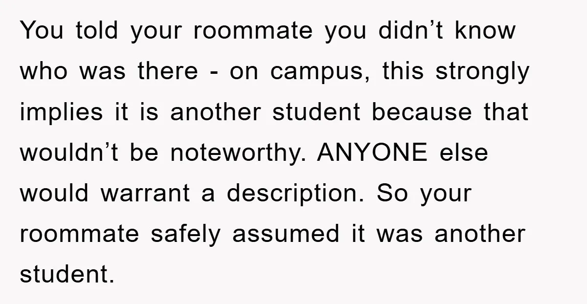 You told your roommate you didn’t know who was there - on campus, this strongly implies it is another student because that wouldn’t be noteworthy. ANYONE else would warrant a...