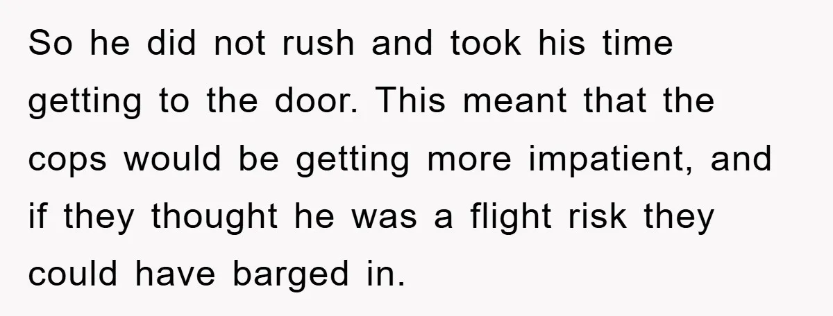 So he did not rush and took his time getting to the door. This meant that the cops would be getting more impatient, and if they thought he was a...