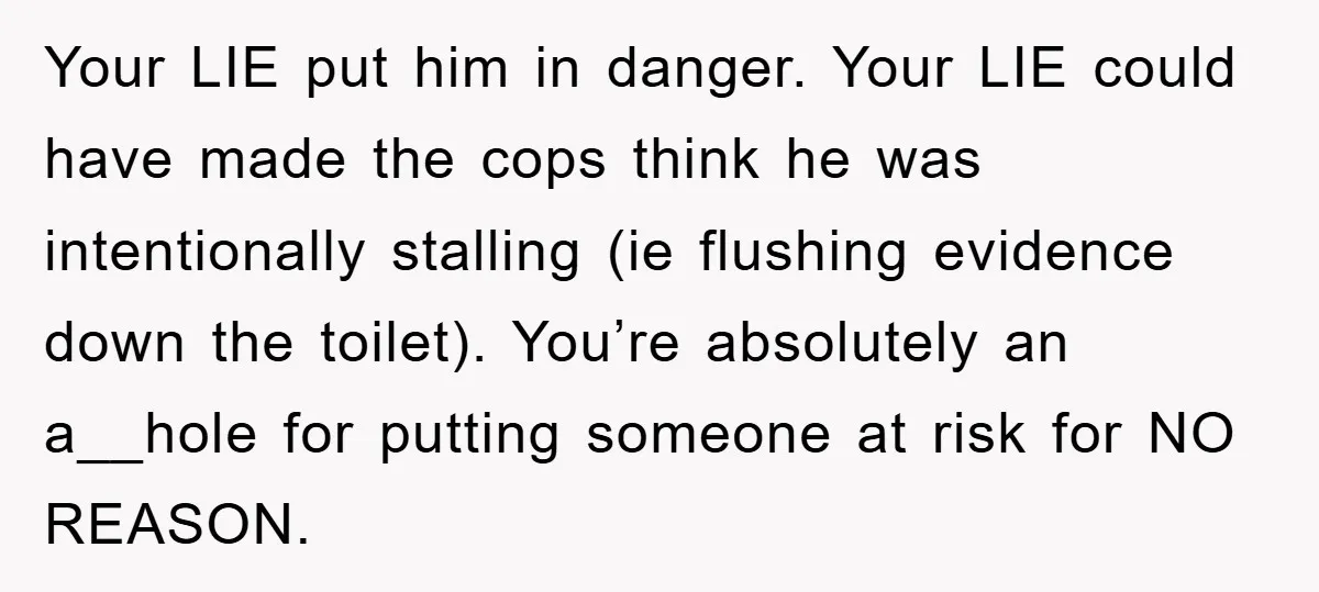 Your LIE put him in danger. Your LIE could have made the cops think he was intentionally stalling (ie flushing evidence down the toilet). You’re absolutely an a__hole for putting...