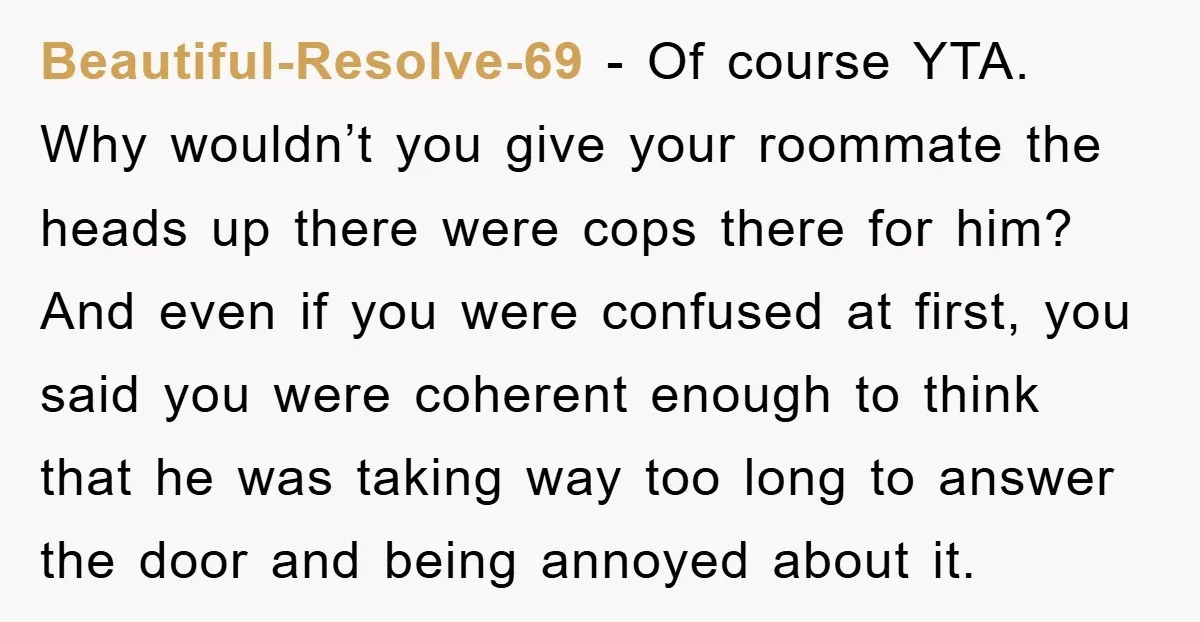 Beautiful-Resolve-69 − Of course YTA. Why wouldn’t you give your roommate the heads up there were cops there for him? And even if you were confused at first, you said...