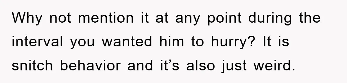 Why not mention it at any point during the interval you wanted him to hurry? It is snitch behavior and it’s also just weird.