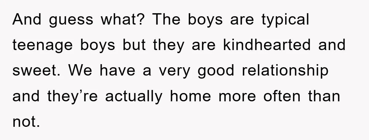 And guess what? The boys are typical teenage boys but they are kindhearted and sweet. We have a very good relationship and they’re actually home more often than not.