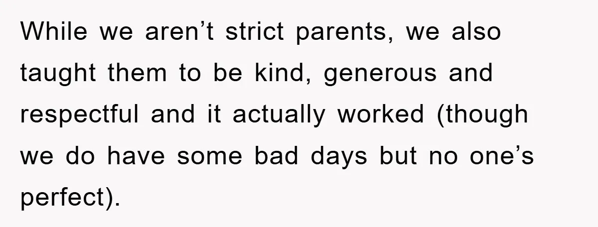 While we aren’t strict parents, we also taught them to be kind, generous and respectful and it actually worked (though we do have some bad days but no one’s perfect).