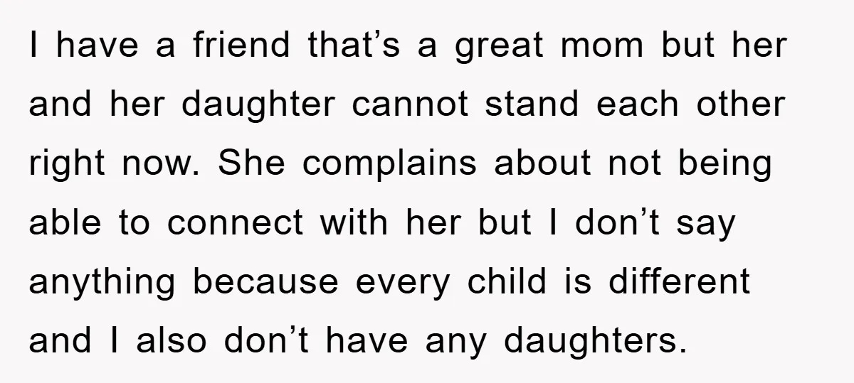 I have a friend that’s a great mom but her and her daughter cannot stand each other right now. She complains about not being able to connect with her but...