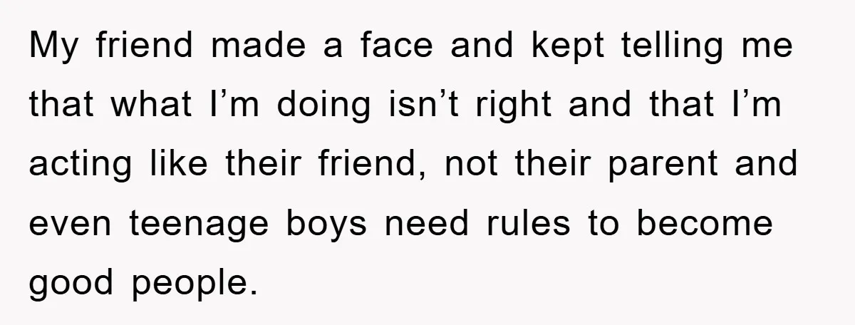 My friend made a face and kept telling me that what I’m doing isn’t right and that I’m acting like their friend, not their parent and even teenage boys need...