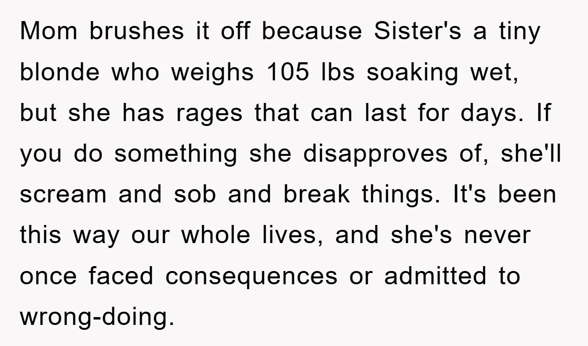 Mom brushes it off because Sister's a tiny blonde who weighs 105 lbs soaking wet, but she has rages that can last for days. If you do something she disapproves...