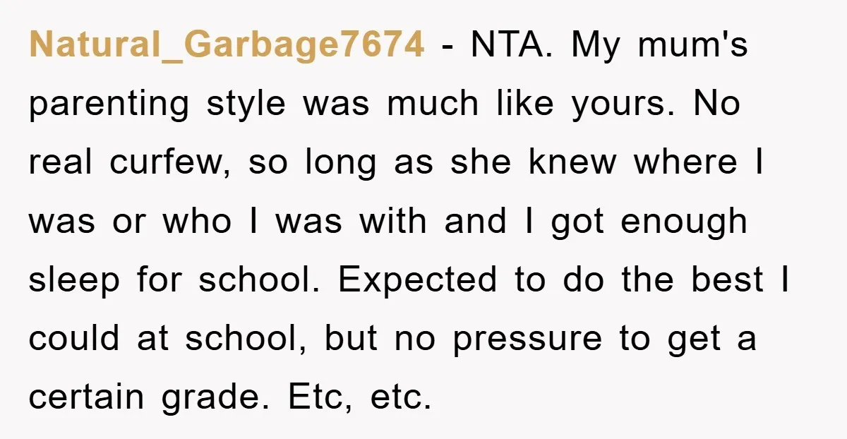 Natural_Garbage7674 − NTA. My mum's parenting style was much like yours. No real curfew, so long as she knew where I was or who I was with and I got...
