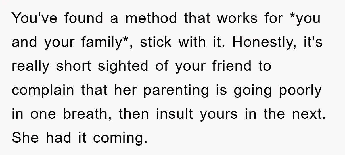 You've found a method that works for *you and your family*, stick with it. Honestly, it's really short sighted of your friend to complain that her parenting is going poorly...
