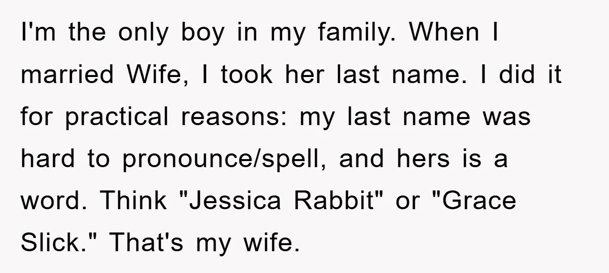 I'm the only boy in my family. When I married Wife, I took her last name. I did it for practical reasons: my last name was hard to pronounce/spell, and...