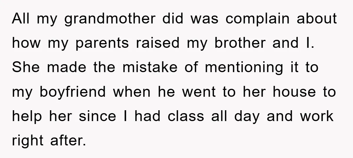 All my grandmother did was complain about how my parents raised my brother and I. She made the mistake of mentioning it to my boyfriend when he went to her...