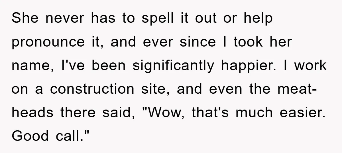 She never has to spell it out or help pronounce it, and ever since I took her name, I've been significantly happier. I work on a construction site, and even...